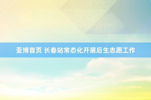亚博首页 长春站常态化开展后生志愿工作