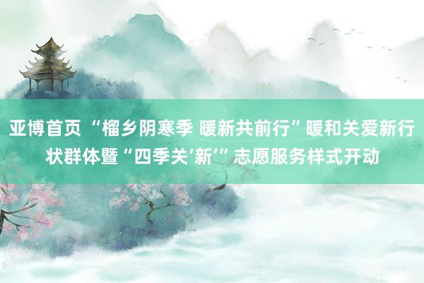亚博首页 “榴乡阴寒季 暖新共前行”暖和关爱新行状群体暨“四季关‘新’”志愿服务样式开动