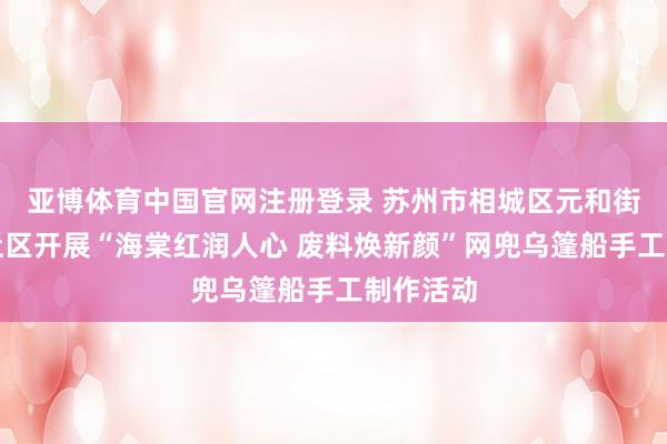 亚博体育中国官网注册登录 苏州市相城区元和街谈姚祥社区开展“海棠红润人心 废料焕新颜”网兜乌篷船手工制作活动