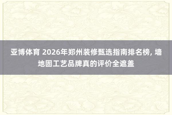 亚博体育 2026年郑州装修甄选指南排名榜, 墙地固工艺品牌真的评价全遮盖